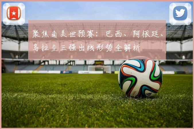 聚焦南美世预赛:巴西、阿根廷、乌拉圭三强出线形势全解析