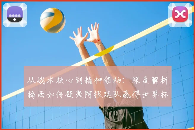 从战术核心到精神领袖：深度解析梅西如何凝聚阿根廷队赢得世界杯