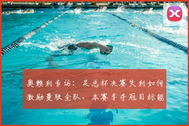 奥赖利专访：足总杯决赛失利如何激励曼联全队，本赛季夺冠目标能否实现？