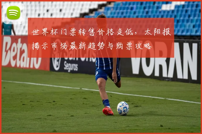 世界杯门票转售价格走低，太阳报揭示市场最新趋势与购票攻略