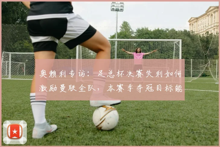 奥赖利专访：足总杯决赛失利如何激励曼联全队，本赛季夺冠目标能否实现？