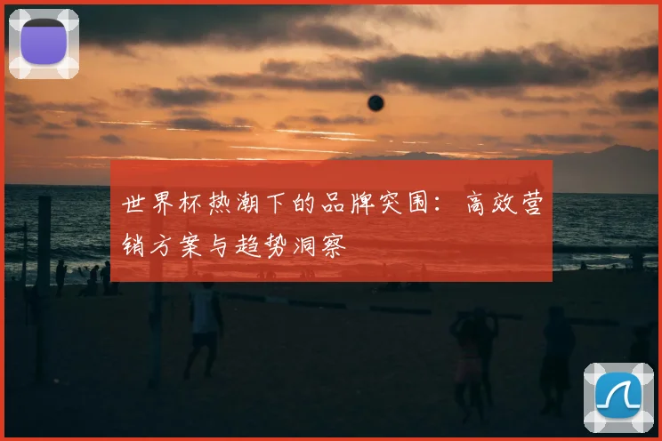 世界杯热潮下的品牌突围：高效营销方案与趋势洞察