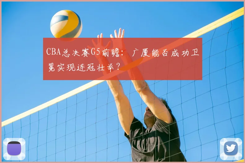 CBA总决赛G5前瞻：广厦能否成功卫冕实现连冠壮举？