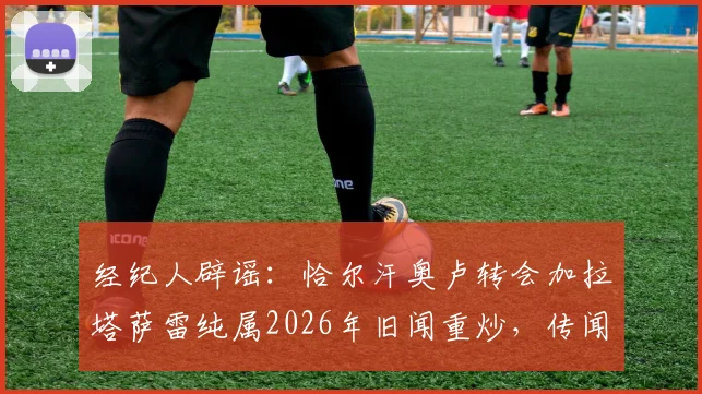 经纪人辟谣：恰尔汗奥卢转会加拉塔萨雷纯属2026年旧闻重炒，传闻细节彻底澄清