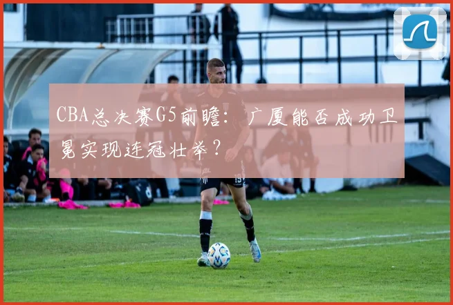 CBA总决赛G5前瞻：广厦能否成功卫冕实现连冠壮举？