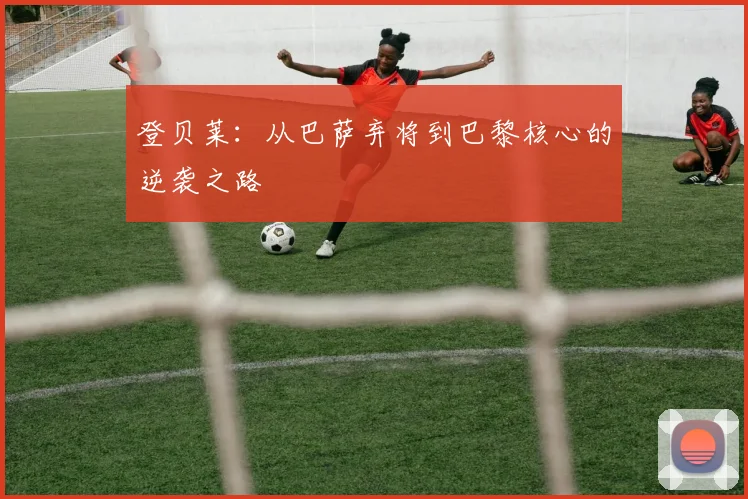 登贝莱：从巴萨弃将到巴黎核心的逆袭之路